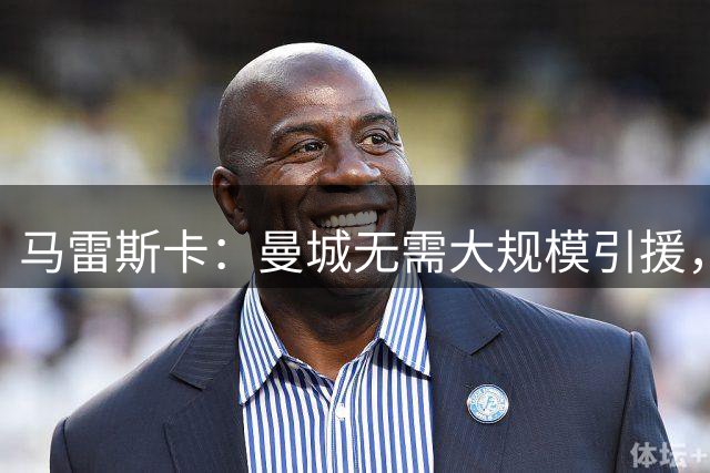 马雷斯卡：曼城无需大规模引援，重在内部提升与战术优化
