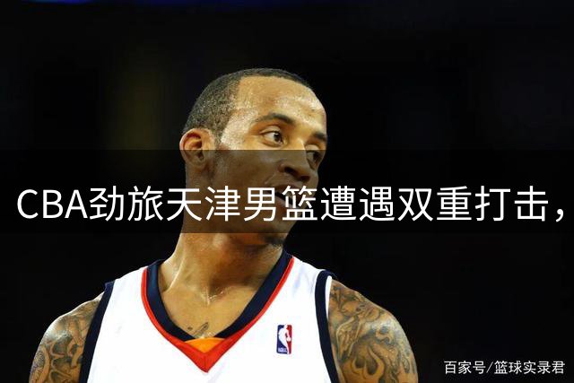 CBA劲旅天津男篮遭遇双重打击，两大核心先后离队